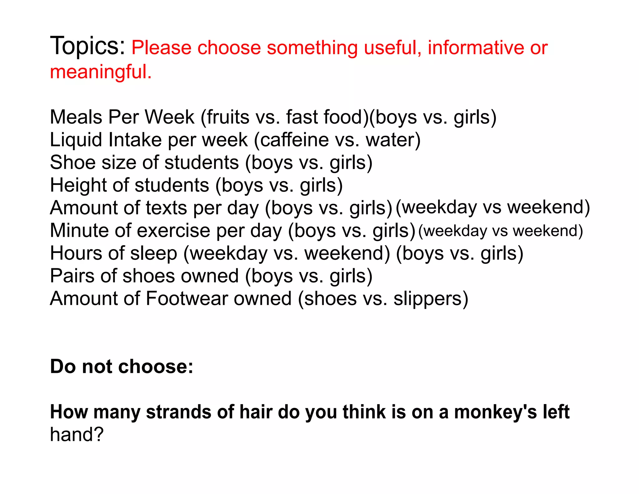 Topics: Please choose something useful, informative or
meaningful.

Meals Per Week (fruits vs. fast food)(boys vs. girls)
Liquid Intake per week (caffeine vs. water)
Shoe size of students (boys vs. girls)
Height of students (boys vs. girls)
Amount of texts per day (boys vs. girls) (weekday vs weekend)
Minute of exercise per day (boys vs. girls) (weekday vs weekend)
Hours of sleep (weekday vs. weekend) (boys vs. girls)
Pairs of shoes owned (boys vs. girls)
Amount of Footwear owned (shoes vs. slippers)


Do not choose:

How many strands of hair do you think is on a monkey's left
hand?
 
