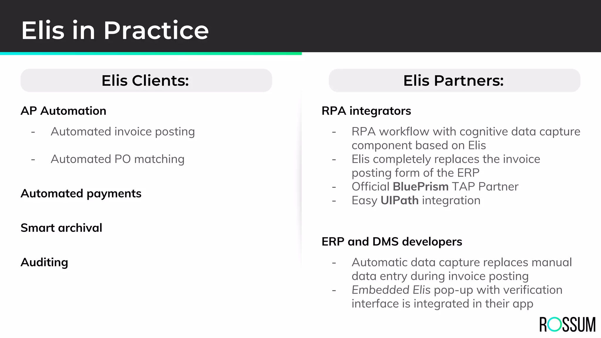 AP Automation
- Automated invoice posting
- Automated PO matching
Automated payments
Smart archival
Auditing
Elis in Practice
RPA integrators
- RPA workflow with cognitive data capture
component based on Elis
- Elis completely replaces the invoice
posting form of the ERP
- Official BluePrism TAP Partner
- Easy UIPath integration
ERP and DMS developers
- Automatic data capture replaces manual
data entry during invoice posting
- Embedded Elis pop-up with verification
interface is integrated in their app
Elis Partners:Elis Clients:
 