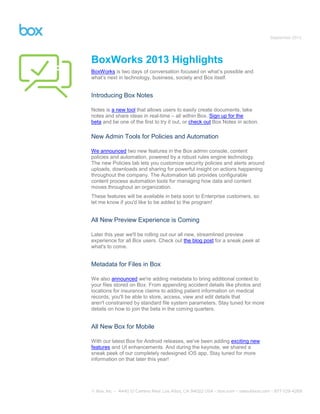 September 2013
BoxWorks 2013 Highlights
BoxWorks is two days of conversation focused on what’s possible and
what’s next in technology, business, society and Box itself.
Introducing Box Notes
Notes is a new tool that allows users to easily create documents, take
notes and share ideas in real-time – all within Box. Sign up for the
beta and be one of the first to try it out, or check out Box Notes in action.
New Admin Tools for Policies and Automation
We announced two new features in the Box admin console, content
policies and automation, powered by a robust rules engine technology.
The new Policies tab lets you customize security policies and alerts around
uploads, downloads and sharing for powerful insight on actions happening
throughout the company. The Automation tab provides configurable
content process automation tools for managing how data and content
moves throughout an organization.
These features will be available in beta soon to Enterprise customers, so
let me know if you'd like to be added to the program!
All New Preview Experience is Coming
Later this year we'll be rolling out our all new, streamlined preview
experience for all Box users. Check out the blog post for a sneak peek at
what's to come.
Metadata for Files in Box
We also announced we're adding metadata to bring additional context to
your files stored on Box. From appending accident details like photos and
locations for insurance claims to adding patient information on medical
records, you'll be able to store, access, view and edit details that
aren't constrained by standard file system parameters. Stay tuned for more
details on how to join the beta in the coming quarters.
All New Box for Mobile
With our latest Box for Android releases, we've been adding exciting new
features and UI enhancements. And during the keynote, we shared a
sneak peek of our completely redesigned iOS app. Stay tuned for more
information on that later this year!
 