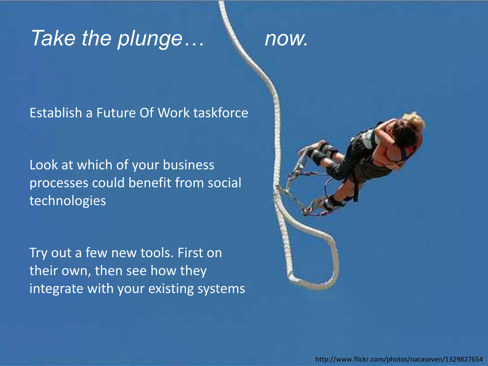Take the plunge…                                         now.


         Establish a Future Of Work taskforce


         Look at which of your business
         processes could benefit from social
         technologies


         Try out a few new tools. First on
         their own, then see how they
         integrate with your existing systems



© 2010 - 2012 Constellation Research, Inc. All rights reserved.          http://www.flickr.com/photos/nacaseven/1329827654
 