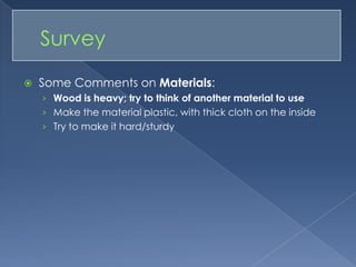 Some Comments on Materials: Wood is heavy; try to think of another material to useMake the material plastic, with thick cloth on the insideTry to make it hard/sturdy	Survey