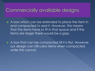 Commercially available designsA box which can be extended to place the item in and compacted to seal it. However, this means that the items have to fit in that space and if the items are larger there would be a gap. A box that can be compacted till it is flat. However, our design can still carry items when compacted while this cannot.