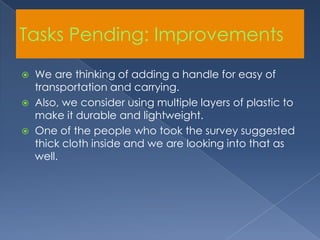 Tasks Pending: ImprovementsWe are thinking of adding a handle for easy of transportation and carrying. Also, we consider using multiple layers of plastic to make it durable and lightweight. One of the people who took the survey suggested thick cloth inside and we are looking into that as well.