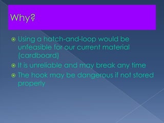 Why?Using a hatch-and-loop would be unfeasible for our current material (cardboard)It is unreliable and may break any timeThe hook may be dangerous if not stored properly