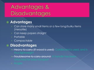 Advantages & DisadvantagesAdvantagesCan store many small items or a few long/bulky items (Versatile)Can keep papers straightPortableCompactableDisadvantagesHeavy to carry (If wood is used) Cardboard is used, and is thus lightweightTroublesome to carry around A handle has been attached for easy transportFragile