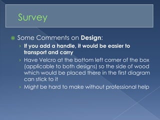 Some Comments on Design: If you add a handle, it would be easier to transport and carryHave Velcro at the bottom left corner of the box (applicable to both designs) so the side of wood which would be placed there in the first diagram can stick to itMight be hard to make without professional help	Survey