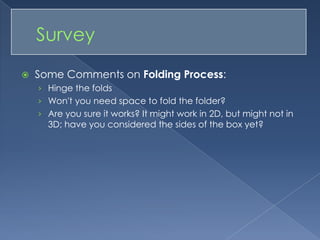 Some Comments on Folding Process: Hinge the foldsWon't you need space to fold the folder?Are you sure it works? It might work in 2D, but might not in 3D; have you considered the sides of the box yet?	Survey