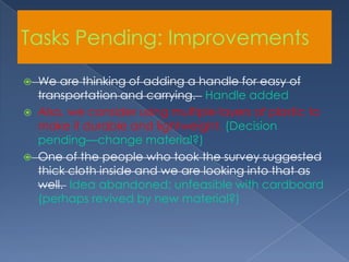 Tasks Pending: ImprovementsWe are thinking of adding a handle for easy of transportation and carrying. Handle addedAlso, we consider using multiple layers of plastic to make it durable and lightweight. (Decision pending—change material?)One of the people who took the survey suggested thick cloth inside and we are looking into that as well. Idea abandoned; unfeasible with cardboard (perhaps revived by new material?)