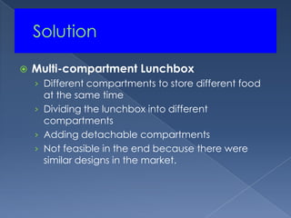 	SolutionMulti-compartment LunchboxDifferent compartments to store different food at the same timeDividing the lunchbox into different compartmentsAdding detachable compartmentsNot feasible in the end because there were similar designs in the market.