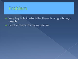 Problem	Very tiny hole in which the thread can go through needleHard to thread for many people