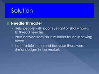 	SolutionNeedle ThreaderHelp people with poor eyesight or shaky hands to thread needlesIdea derived from an instrument found in sewing boxesNot feasible in the end because there were similar designs in the market.