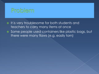 Problem	It is very troublesome for both students and teachers to carry many items at onceSome people used containers like plastic bags, but there were many flaws (e.g. easily torn)