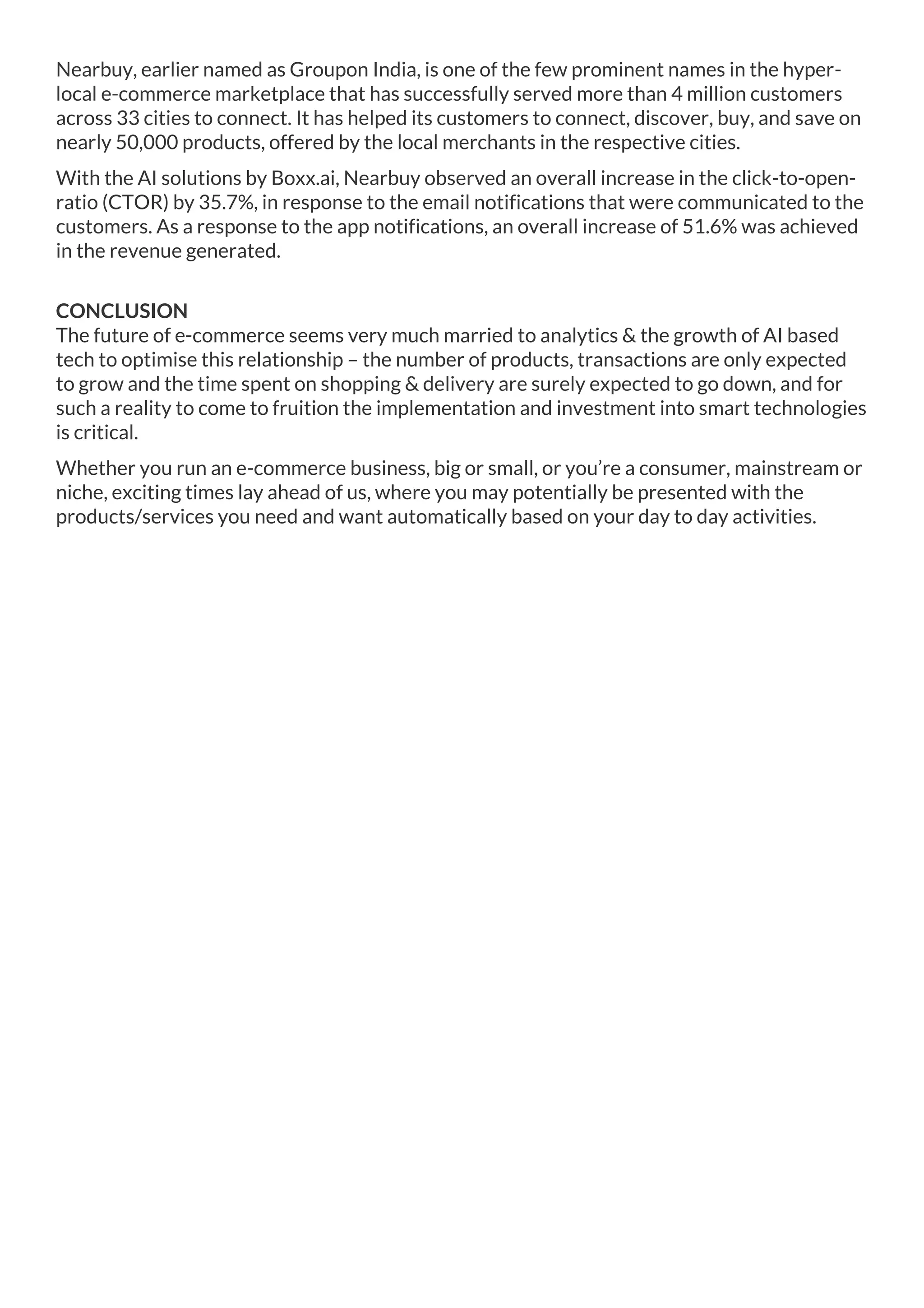 Nearbuy, earlier named as Groupon India, is one of the few prominent names in the hyper-
local e-commerce marketplace that has successfully served more than 4 million customers
across 33 cities to connect. It has helped its customers to connect, discover, buy, and save on
nearly 50,000 products, offered by the local merchants in the respective cities.
With the AI solutions by Boxx.ai, Nearbuy observed an overall increase in the click-to-open-
ratio (CTOR) by 35.7%, in response to the email notifications that were communicated to the
customers. As a response to the app notifications, an overall increase of 51.6% was achieved
in the revenue generated.
CONCLUSION
The future of e-commerce seems very much married to analytics & the growth of AI based
tech to optimise this relationship – the number of products, transactions are only expected
to grow and the time spent on shopping & delivery are surely expected to go down, and for
such a reality to come to fruition the implementation and investment into smart technologies
is critical.
Whether you run an e-commerce business, big or small, or you’re a consumer, mainstream or
niche, exciting times lay ahead of us, where you may potentially be presented with the
products/services you need and want automatically based on your day to day activities.
 
