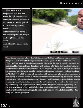 B o x x x m a g

     Bigefilms.tv is an
 independent site that net-‐
 works through social media
 and entertainment. Founded in
 Port Arthur TX in the year of
 2011,owner Big E (Eric
 Jones),
 and team members Jonny V
 (Lee Johnson) and Ace Boogie
 (Anthony Evans) are the
 brains
 behind the sites social media
 board.




    Young Entrepreneur and future I Con, Eric Jones knew that he would become a super success
    story in the Entertainment Industry ever since he was 13 years old. Eric was born on April
    25th, 1989 and began to show he was musically talented by the time he turned 3.He would pa-‐
    rade around the house and make drum beats with toys and other items that would soon answer
    questions about where is future would land. In the 5thgrade, Eric, began to freestyle off karaoke
    machines and seem to have a talent for creatively making songs on the spot. He began working

    stocking cap as a popper stopper to control his vocals when he recorded. By the time Eric reached
    middle school, he began to get recognition by his peers and began to stick out and clearly be seen
    as a young man with aspirations of successfully making a name for himself in the Music Indus-‐
    try. He linked up with long time friend Johnny V in the 6th grade, successfully releasing 12
    mixtapes at Woodrow Wilson Middle School, that eventually started his career and motivated

                his 9th grade year.




10/11
 