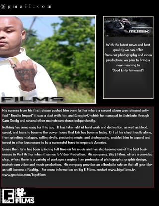 @ g m a i l . c o m




                                                                       With the latest news and best
                                                                           quality we can offer
                                                                      from our photography and video
                                                                       production, we plan to bring a
                                                                             new meaning to




His success from his first release pushed him even further where a second album was released enti-‐
                                                         -‐D which he managed to distribute through
Sam Goody and several other mainstream stores independently.
Nothing has come easy for this guy. It has taken alot of hard work and dedication, as well as blood,
sweat, and tears to become the power house that Eric has become today. Off of his street hustle alone,

invest in other businesses to be a successful force in corporate America.
Sense then, Eric has been grinding full time on his music and has also become one of the best busi-‐
nesses in Port Arthur when it comes to Video Production. His company, Big E Films, offers a one-‐stop
shop, where there is a variety of packages ranging from professional photography, graphic design,
mainstream video and music production. His company provides an affordable rate so that all your ide-‐
as will become a Reality. For more information on Big E Films, contact www.bigefilms.tv,
www.youtube.com/bigefilms
 