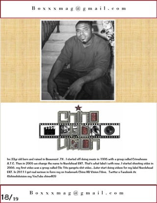 B o x x x m a g @ g m a i l . c o m




 Im 33yr old born and raised in Beaumont ,TX . I started off doing music in 1995 with a group called Crimehouse
 A.T.C. Then in 2005 we change the name to Nucclehead ENT. That's what label i with now. I started shooting vides in
 2006. my first video was a group called Clic Tite gangsta shit video...Later start doing videos for my label Nucclehead
 ENT. In 2011 I got real serious in form my on trademark Chino HD Vision Films. Twitter & Facebook its
 @chinohdvision my YouTube chino409




                   B o x x x m a g @ g m a i l . c o m
18/19
 