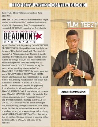 HOT NEW ARTIST ON THA BLOCK
Tom (TUM TEEZY) Simpson was born June
28th 1986
THE BIRTH OF SWAGG!!! He came from a single
mother home him and his 3 brothers lived and sur-
vived a life of poverty as Tum Teezy get older he
clams da RAP GAME recording his first cd at the




PRODUCTIONS . He quickly gained lime light. At



later they dropped him .Tum Teezy returned home
in bliss. By the age of 23, he was back on the scene
with his independent label HSP along with co-
founder Kenna K DUCE Edmenson hitting the



a new TUM SWAGGA TEEZY WAS BORN.
Shortly later his cousin dies 3 months after his grand-
mother dies. Dealing with his losses tum Teezy puts




                                                          ALBUM COMING SOON
as da SWAGG MASTER. In 2011 he landed a deal




star, while pushing through all the work, Tum Teezy
leaves the label for understandable reasons and is
now about to drop his newest mixtape independently

that no one has. His stage presents Is amazing he has
the look and he is SWAGG and a star on tha
rise !!!!!!!
 