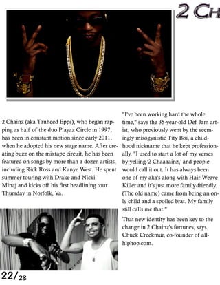 "I've been working hard the whole
  Chainz (aka Tauheed Epps), who began rap- time," says the 35-year-old Def Jam art-
ping as half of the duo Playaz Circle in 1997,  ist, who previously went by the seem-
has been in constant motion since early 2011,   ingly misogynistic Tity Boi, a child-
when he adopted his new stage name. After cre- hood nickname that he kept profession-
ating buzz on the mixtape circuit, he has been  ally. "I used to start a lot of my verses
featured on songs by more than a dozen artists, by yelling '2 Chaaaainz,' and people
including Rick Ross and Kanye West. He spent would call it out. It has always been
summer touring with Drake and Nicki             one of my aka's along with Hair Weave
Minaj and kicks off his first headlining tour   Killer and it's just more family-friendly.
Thursday in Norfolk, Va.                        (The old name) came from being an on-
                                                ly child and a spoiled brat. My family
                                                still calls me that."
                                                 That new identity has been key to the
                                                 change in 2 Chainz's fortunes, says
                                                 Chuck Creekmur, co-founder of all-
                                                 hiphop.com   




22/23
 