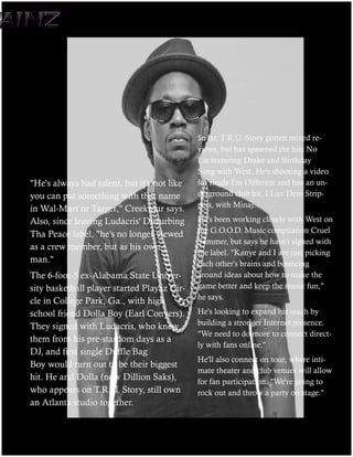 far, T.R.U. Story gotten mixed re-
                                             views, but has spawned the hits No
                                             Lie featuring Drake and Birthday
                                             Song with West. He's shooting a video
"He's always had talent, but it's not like   for single I'm Different and has an un-
you can put something with that name         derground club hit, I Luv Dem Strip-
                                             pers, with Minaj.
in Wal-Mart or Target," Creekmur says.
Also, since leaving Ludacris' Disturbing     He's been working closely with West on
Tha Peace label, "he's no longer viewed      the G.O.O.D. Music compilation Cruel
                                             Summer, but says he hasn't signed with
as a crew member, but as his own
                                             the label. "Kanye and I are just picking
man."                                        each other's brains and bouncing
The 6-foot-5 ex-Alabama State Univer-        around ideas about how to make the
sity basketball player started Playaz Cir-   game better and keep the music fun,"
                                             he says.
cle in College Park, Ga., with high
school friend Dolla Boy (Earl Conyers).      He's looking to expand his reach by
They signed with Ludacris, who knew          building a stronger Internet presence.
                                             "We need to do more to connect direct-
them from his pre-stardom days as a
                                             ly with fans online."
DJ, and first single Duffle Bag
                                             He'll also connect on tour, where inti-
Boy would turn out to be their biggest
                                             mate theater and club venues will allow
hit. He and Dolla (now Dillion Saks),        for fan participation. "We're going to
who appears on T.R.U. Story, still own       rock out and throw a party on stage."
an Atlanta studio together.
 