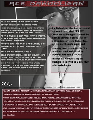 Ace Dahooligan also had developed
                                                              his own group called BFH.ENT
                                                              (Black Fitted Hooligans), where he
                                                              plans to unravel a group that ex-­
                                                              ploits aggressive and knowledgea-­
                                                              ble content through music and
                                                              visionary entertainment. His First
                                                              visual was shot and edited by
                                                              Bigefims over Waka Flocka's
                                                              "Hard in da Paint" leaving the
                                                              neighbor in interest on a new style
                                                              to be looked upon.
                                                                




26/27
                                                                               -­‐               
''No HAND OUTS,IM SO INDEPEDENT,IZ KINDA LIKE TAXES,NIGGA IM HAPPY DONT NEED A DEPENDENT,
FOREVER IM GRINDING,YOU NIGGAS IS WHINING,I GOT PERFECT TIMING,
,YOU HATING ON MINE,AND TRYNA GET RICH,YOU LOSING YA MINE,..NIGGA,NIGGA,SO GET UP OFF DAT
FUCK SHIT,BEFORE MY PRIME SHIIT, I WAS NOTHING TO FUCK WIT,UH AND I GOT DA TYPE OF GEAR DAT
YOU COULDN'T FATHR,SO PLEASE DONT GET ROLLED OVER LIKE CLUB SWAGGER. MY LAST MIXTAPE I
DROP WAS MAYBE OVERATED,BUT MY PHONE,GOT MO CONTACTS,DEN DA YELLOW PAGES...BUT I FEEL LIKE I
AINT DID ENOUGH,LIKE I AINT ILL ENOUGH,HELL NAH I AINT GIVING UP'' !!!.....NIGGA NIGGA....-‐
-‐Ace Dahooligan
 