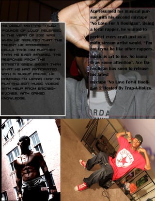 Ace resumed his musical pur-­
sue with his second mixtape
"No Love For A Hooligan". Being
a local rapper, he wanted to
perfect every craft just as a

not tryna be like other rappers,
music is art to me. So imma
draw some attention". Ace Da-­
hooligan has soon to release
his latest
mixtape "No Love For A Hooli-­
gan 2"Hosted By Trap-­A-­Holics.
 