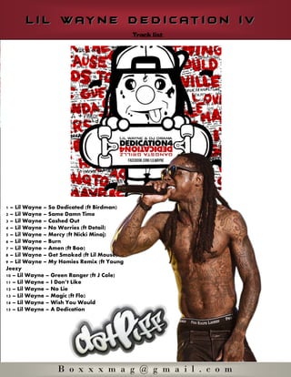  
      L i l w ay n e d e d i c at i o n i v




1 Lil Wayne    So Dedicated (ft Birdman)
2 Lil Wayne    Same Damn Time
3 Lil Wayne    Cashed Out
4 Lil Wayne    No Worries (ft Detail)
5 Lil Wayne    Mercy (ft Nicki Minaj)
6 Lil Wayne    Burn
7 Lil Wayne    Amen (ft Boo)
8 Lil Wayne    Get Smoked (ft Lil Mouse)
9 Lil Wayne    My Homies Remix (ft Young
Jeezy
10 Lil Wayne   Green Ranger (ft J Cole)
11 Lil Wayne
12 Lil Wayne   No Lie
13 Lil Wayne   Magic (ft Flo)
14 Lil Wayne   Wish You Would
15 Lil Wayne   A Dedication  
  
  




                  B o x x x m a g @ g m a i l . c o m
 