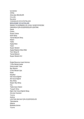 Içindekiler
GİRİŞ
Arka plan BİLGİLER
Omurilik
Bacaklar
YÜKSEKLİK İSTATİSTİKLERİ
BESLENME VE KATKILARI
İNSAN TH HORMON VE UYKU 16 BÜYÜYECEK
OMURGA İÇİN EGZERSİZLER UZATMA
Gerer
Cobra
Super Cobra
Kedi Streç
Temel Bacak Streç
Köprü
Tablo
Aşağı Bow
Yawn
Super Stretch
Aşağı Başkanı Bow Eller
Tüm Streç W
Temel Büküm
Super Stretch # 2
Doğal Boyunuz nasıl Artırma
1 Düz Bacak kadar
Dokunmatik Toes
Bar Büküm
2 Düz Bacak Ups
Kase
Kayakçı
Üst Vücut Eğimli
Alt Vücut Eğimli
Sky Streç
Süper Sky Streç
İniş
Tablo tutun Daimi
Tezgah Streç
Eğim Üst Vücut Eğimli Streç
Akrobat Hareketi
Yüzme
Asılma
UZATMA BACAK İÇİN EGZERSİZLER
Tekmeleme
Atlama
Bisiklete binme
Yüzme
 
