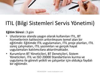 ITIL (BilgiSistemleriServisYönetimi) 
Eğitim Süresi : 3 gün 
•Uluslararası alanda yaygın olarak kullanılan ITIL, BT hizmetlerinin kalitesinin arttırılmasını temel alan bir eğitimdir. Eğitimde ITIL uygulamaları, ITIL proje planları, ITIL süreç çalışmaları, ITIL yazılımları ve gerçek hayat uygulamaları katılımcılara aktarılmaktadır. 
•Kurumların BT Yöneticileri, BT Denetçileri, Sistem Yöneticileri, ITIL ve ISO 20000 Standartlarını kurma ve uygulama ile görevli yetkili ve çalışanlar için oldukça faydalı bir eğitimdir. 
EREAKADEMİ – www.ereakademi.com 
 