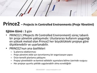 Prince2 –Projects In Controlled Environments (ProjeYönetimi) 
Eğitim Günü : 3 gün 
•PRINCE2 ( PRojectsIN ControlledEnvironment) süreç tabanlı bir proje yönetim yaklaşımıdır. Uluslararası kullanım yaygınlığı en yüksek metodolan Prince2 her büyüklükteki projeye göre ölçeklenebilir ve uyarlanabilir. 
•PRINCE2’nun ana özellikleri 
–İş planına odaklanması 
–Proje yönetimi ekibi için tanımlanmış bir organizasyon yapısı 
–Ürün-temelli planlama yaklaşımı 
–Projeyi yönetilebilir ve kontrol edilebilir aşamalara bölme üzerindevurgusu 
–Her projeye uyumlu şekilde uygulanabilir olma esnekliğidir 
EREAKADEMİ – www.ereakademi.com 
 