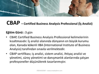 CBAP –Certified Business Analysis Professional (İşAnalizi) 
Eğitim Günü : 3 gün 
•CBAP, CertifiedBusiness Analysis Professional kelimelerinin kısaltmasıdır. İş analizi alanında dünyanın en büyük kurumu olan, Kanada kökenli IIBA (International Instituteof Business Analysis) tarafından sınavla verilmektedir. 
•CBAP sertifikası; iş analizi, sistem analizi, ihtiyaç analizi ve yönetimi, süreç yönetimi ve danışmanlık alanlarında çalışan profesyoneller düşünülerek tasarlanmıştır. 
EREAKADEMİ – www.ereakademi.com 
 