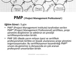 PMP ( Project Management Professional ) 
Eğitim Süresi :5 gün 
•PMI® (Project Management Institute) tarafından verilen PMP® (Project Management Professional) sertifikası, proje yönetimi disiplininin ve sektörün en prestijli sertifikasyonlarından biridir. 
•PMP 185 ülkede yarım milyon üyesi ve sertifikalı profesyoneliyle birlikte en büyük uluslararası proje yönetimi organizasyonudur. Bu sertifikasyonun kazandırdığı PMP® unvanı da günümüz iş dünyasında en çok aranan profesyonel unvanlardan biridir. 
EREAKADEMİ – www.ereakademi.com 
 