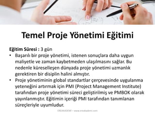 TemelProjeYönetimiEğitimi 
Eğitim Süresi :3 gün 
•Başarılıbirprojeyönetimi, istenensonuçlaradahauygunmaliyetlevezaman kaybetmedenulaşılmasınısağlar. Bu nedenleküreselleşendünyadaprojeyönetimiuzmanlıkgerektirenbirdisiplinhalinialmıştır. 
•Proje yönetimininglobal standartlarçerçevesindeuygulanmayeteneğiniartırmakiçinPMI (Project Management Institute) tarafındanprojeyönetimisürecigeliştirilmişvePMBOKolarakyayınlanmıştır. EğitiminiçeriğiPMI tarafındantanımlanansüreçleriyleuyumludur. 
EREAKADEMİ – www.ereakademi.com 
 