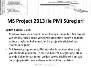 MS Project 2013 ile PMI Süreçleri 
Eğitim Süresi : 2 gün 
•Modern proje yönetiminin önemli araçlarından biri MS Project yazılımıdır. Ancak proje yönetimi süreçlerine hakim olmadan sadece araçlarını kullanarak iyi bir proje yöneticisi olmak mümkün değildir. 
•MS Project programının, PMI standartlarıyla beraber proje yönetiminde planlama, izleme ve kontrol süreçlerinde etkin şekilde kullanılması, temel ve ileri seviye özelliklerini gerçek bir proje yönetim aracı olarak kullanabilmesi anlatılır 
EREAKADEMİ – www.ereakademi.com 
 