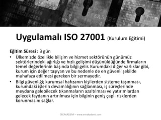 UygulamalıISO 27001 (KurulumEğitimi) 
EğitimSüresi:3 gün 
•Ülkemizdeözelliklebilişimvehizmetsektörününgünümüzsektörlerindekiağırlığıvehızlıgelişimidüşünüldüğündefirmalarıntemeldeğerlerininbaşındabilgigelir. Kurumdakidiğervarlıklargibi, kurumiçindeğertaşıyanvebunedenlede engüvenlişekildemuhafazaedilmesigerekenbirsermayedir. 
•Bilgigüvenliği; kurumsalhafızanınkişilerdensistemetaşınması, kurumdakiişlerindevamlılığınınsağlanması, işsüreçlerindemeydanagelebilecektıkanmalarınazaltılmasıveyatırımlardangelecekfaydanınartırılmasıiçinbilginingenişçaplırisklerdenkorunmasınısağlar. 
EREAKADEMİ – www.ereakademi.com 
 