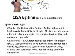 Eğitim Süresi : 5 gün 
•CISA, CertifiedInformation SystemsAuditorkelimelerinin kısaltmasıdır. Bu sertifika ile bireyler, BT sistemlerinin kontrol edilmesi ve korunması için yeterli bilgi ve tecrübe düzeyinde olduklarını ispatlarlar. 
•CISA sertifikası ISACA tarafından (isaca.org) verilmektedir. ISACA, 1969 yılında kurulan ve dünyaçapında 160’tan fazla ülkede 95,000’den fazla üyesi olan bir kurumdur. Dünya çapında CISA sertifikası70,000’den fazla birey tarafından edinilmiştir 
CISA Eğitimi(BilgiSistemleriDenetimi) 
EREAKADEMİ – www.ereakademi.com 
 
