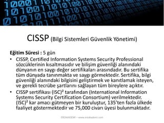 CISSP(BilgiSistemleriGüvenlikYönetimi) 
Eğitim Süresi : 5 gün 
•CISSP, CertifiedInformation SystemsSecurity Professional sözcüklerinin kısaltmasıdır ve bilişim güvenliği alanındaki dünyanın en saygı değer sertifikaları arasındadır. Bu sertifika tüm dünyada tanınmakta ve saygı görmektedir. Sertifika, bilgi güvenliği alanındaki bilgisini geliştirmek ve kanıtlamak isteyen, ve gerekli tecrübe şartlarını sağlayan tüm bireylere açıktır. 
•CISSP sertifikası (ISC)² tarafından (International Information SystemsSecurity CertificationConsortium) verilmektedir. (ISC)² kar amacı gütmeyen bir kuruluştur, 135’ten fazla ülkede faaliyet göstermektedir ve 75,000 civarı üyesi bulunmaktadır. 
EREAKADEMİ – www.ereakademi.com 
 