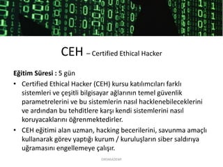 CEH –Certified Ethical Hacker 
Eğitim Süresi : 5 gün 
•CertifiedEthicalHacker (CEH) kursu katılımcıları farklı sistemleri ve çeşitli bilgisayar ağlarının temel güvenlik parametrelerini ve bu sistemlerin nasıl hacklenebileceklerinive ardından bu tehditlere karşı kendi sistemlerini nasıl koruyacaklarını öğrenmektedirler. 
•CEH eğitimi alan uzman, hacking becerilerini, savunma amaçlı kullanarak görev yaptığı kurum / kuruluşların siber saldırıya uğramasını engellemeye çalışır. 
EREAKADEMİ 
 