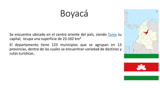 Boyacá
Se encuentra ubicado en el centro oriente del país, siendo Tunja su
capital, ocupa una superficie de 23.102 km²
El departamento tiene 123 municipios que se agrupan en 13
provincias, dentro de las cuales se encuentran variedad de destinos y
rutas turísticas..
 