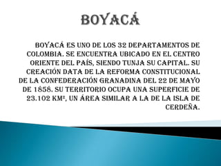 Boyacá es uno de los 32 departamentos de
  Colombia. Se encuentra ubicado en el centro
   oriente del país, siendo Tunja su capital. Su
  creación data de la reforma constitucional
de la Confederación Granadina del 22 de mayo
 de 1858. Su territorio ocupa una superficie de
  23.102 km², un área similar a la de la isla de
                                       Cerdeña.
 