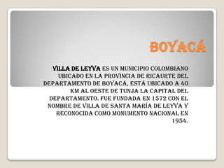 Boyacá
   Villa de Leyva es un municipio colombiano
     ubicado en la Provincia de Ricaurte del
departamento de Boyacá, está ubicado a 40
         km al oeste de Tunja la capital del
  departamento. Fue fundada en 1572 con el
 nombre de Villa de Santa María de Leyva y
    reconocida como monumento nacional en
                                       1954.
 