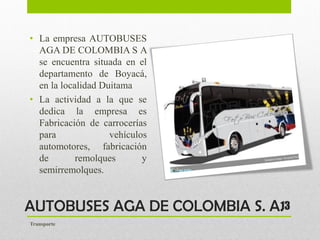 AUTOBUSES AGA DE COLOMBIA S. A.
• La empresa AUTOBUSES
AGA DE COLOMBIA S A
se encuentra situada en el
departamento de Boyacá,
en la localidad Duitama
• La actividad a la que se
dedica la empresa es
Fabricación de carrocerías
para vehículos
automotores, fabricación
de remolques y
semirremolques.
13
Transporte
 