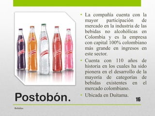 Postobón.
• La compañía cuenta con la
mayor participación de
mercado en la industria de las
bebidas no alcohólicas en
Colombia y es la empresa
con capital 100% colombiano
más grande en ingresos en
este sector.
• Cuenta con 110 años de
historia en los cuales ha sido
pionera en el desarrollo de la
mayoría de categorías de
bebidas existentes en el
mercado colombiano.
• Ubicada en Duitama.
16
Bebidas
 