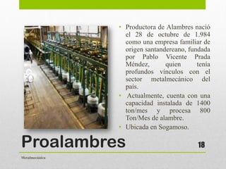 Proalambres
• Productora de Alambres nació
el 28 de octubre de 1.984
como una empresa familiar de
origen santandereano, fundada
por Pablo Vicente Prada
Méndez, quien tenía
profundos vínculos con el
sector metalmecánico del
país.
• Actualmente, cuenta con una
capacidad instalada de 1400
ton/mes y procesa 800
Ton/Mes de alambre.
• Ubicada en Sogamoso.
18
Metalmecánica
 