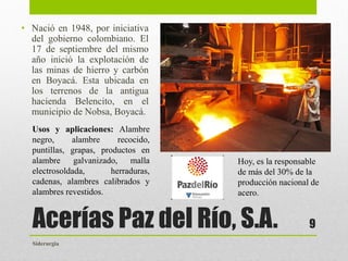 Acerías Paz del Río, S.A.
• Nació en 1948, por iniciativa
del gobierno colombiano. El
17 de septiembre del mismo
año inició la explotación de
las minas de hierro y carbón
en Boyacá. Esta ubicada en
los terrenos de la antigua
hacienda Belencito, en el
municipio de Nobsa, Boyacá.
9
Hoy, es la responsable
de más del 30% de la
producción nacional de
acero.
Usos y aplicaciones: Alambre
negro, alambre recocido,
puntillas, grapas, productos en
alambre galvanizado, malla
electrosoldada, herraduras,
cadenas, alambres calibrados y
alambres revestidos.
Siderurgia
 