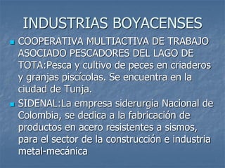 INDUSTRIAS BOYACENSES
 COOPERATIVA MULTIACTIVA DE TRABAJO
ASOCIADO PESCADORES DEL LAGO DE
TOTA:Pesca y cultivo de peces en criaderos
y granjas piscícolas. Se encuentra en la
ciudad de Tunja.
 SIDENAL:La empresa siderurgia Nacional de
Colombia, se dedica a la fabricación de
productos en acero resistentes a sismos,
para el sector de la construcción e industria
metal-mecánica
 