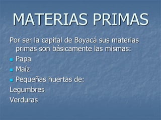 MATERIAS PRIMAS
Por ser la capital de Boyacá sus materias
primas son básicamente las mismas:
 Papa
 Maíz
 Pequeñas huertas de:
Legumbres
Verduras
 