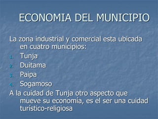 ECONOMIA DEL MUNICIPIO
La zona industrial y comercial esta ubicada
en cuatro municipios:
1. Tunja
2. Duitama
3. Paipa
4. Sogamoso
A la cuidad de Tunja otro aspecto que
mueve su economía, es el ser una cuidad
turístico-religiosa
 
