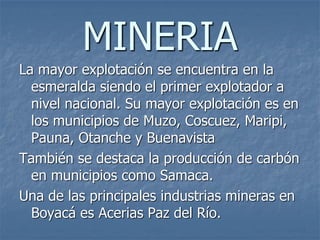 MINERIA
La mayor explotación se encuentra en la
esmeralda siendo el primer explotador a
nivel nacional. Su mayor explotación es en
los municipios de Muzo, Coscuez, Maripi,
Pauna, Otanche y Buenavista
También se destaca la producción de carbón
en municipios como Samaca.
Una de las principales industrias mineras en
Boyacá es Acerias Paz del Río.
 