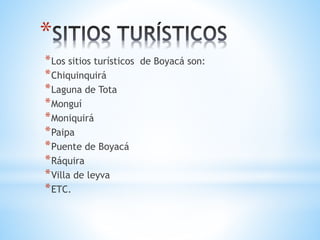 *
*Los sitios turísticos de Boyacá son:
*Chiquinquirá
*Laguna de Tota
*Monguí
*Moniquirá
*Paipa
*Puente de Boyacá
*Ráquira
*Villa de leyva
*ETC.
 