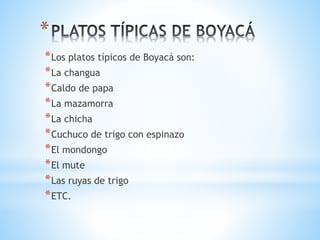 *
*Los platos típicos de Boyacá son:
*La changua
*Caldo de papa
*La mazamorra
*La chicha
*Cuchuco de trigo con espinazo
*El mondongo
*El mute
*Las ruyas de trigo
*ETC.
 